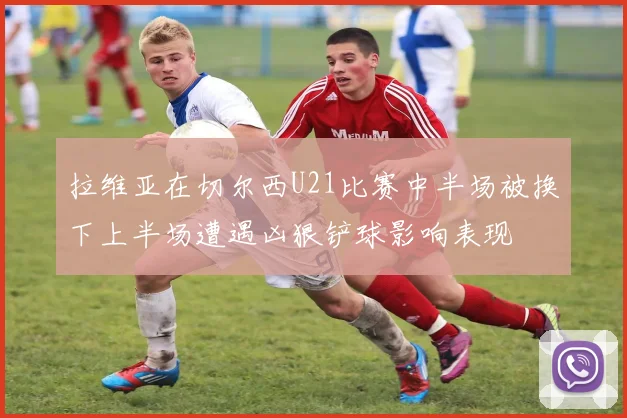 拉维亚在切尔西U21比赛中半场被换下上半场遭遇凶狠铲球影响表现