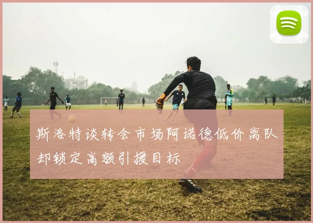 斯洛特谈转会市场阿诺德低价离队却锁定高额引援目标