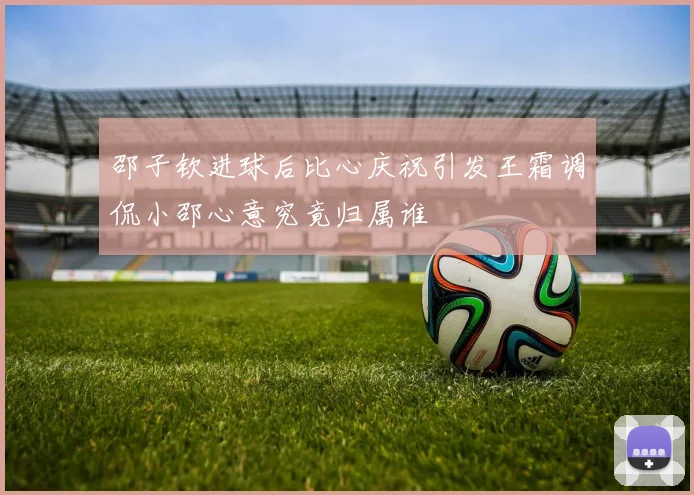 邵子钦进球后比心庆祝引发王霜调侃小邵心意究竟归属谁