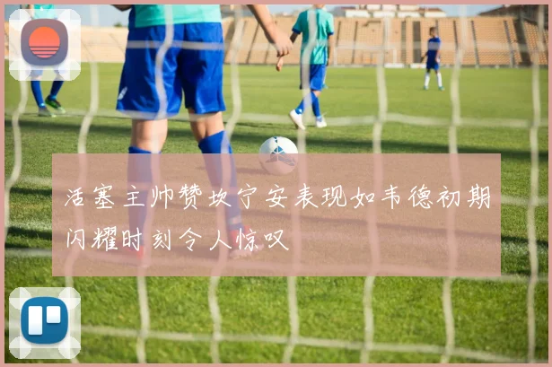 活塞主帅赞坎宁安表现如韦德初期闪耀时刻令人惊叹