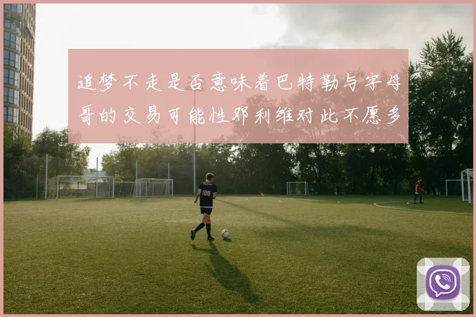 追梦不走是否意味着巴特勒与字母哥的交易可能性邓利维对此不愿多谈
