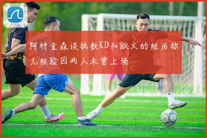 阿特金森谈执教KD和欧文的经历称无经验因两人未曾上场