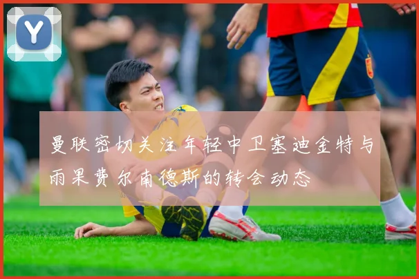 曼联密切关注年轻中卫塞迪金特与雨果费尔南德斯的转会动态