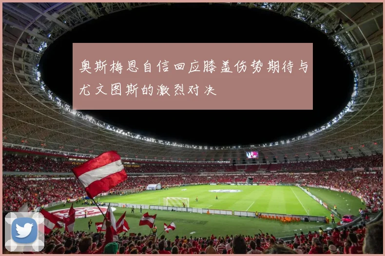 奥斯梅恩自信回应膝盖伤势期待与尤文图斯的激烈对决