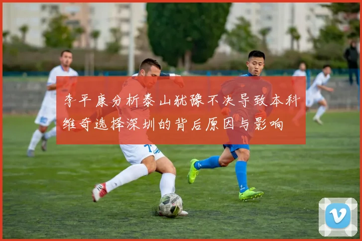 李平康分析泰山犹豫不决导致本科维奇选择深圳的背后原因与影响