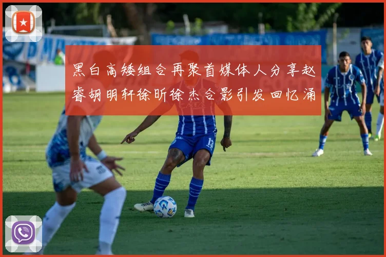 黑白高矮组合再聚首媒体人分享赵睿胡明轩徐昕徐杰合影引发回忆涌现