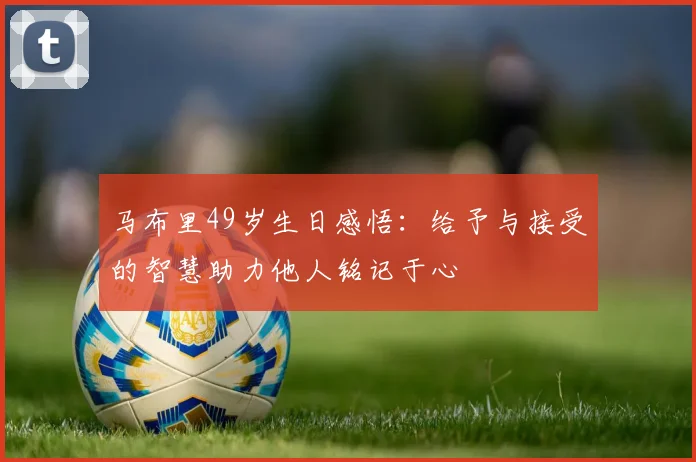马布里49岁生日感悟：给予与接受的智慧助力他人铭记于心