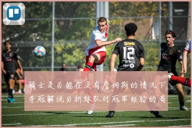 骑士是否能在没有詹姆斯的情况下夺冠解说分析球队对冠军经验的渴望与担忧