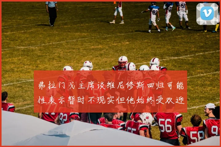 弗拉门戈主席谈维尼修斯回归可能性表示暂时不现实但他始终受欢迎