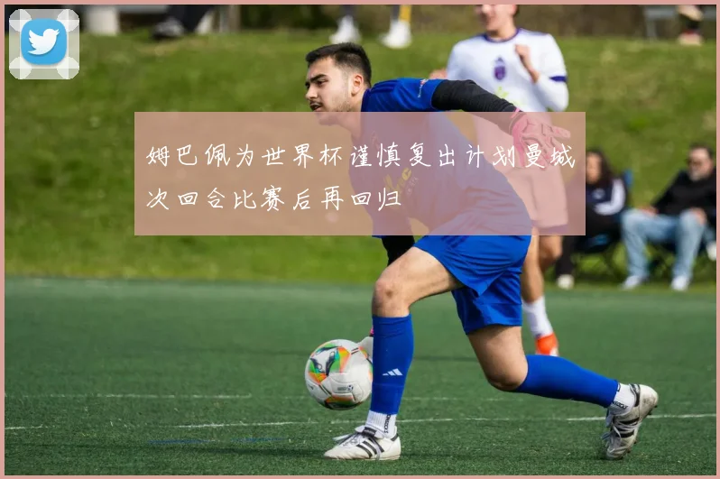 姆巴佩为世界杯谨慎复出计划曼城次回合比赛后再回归