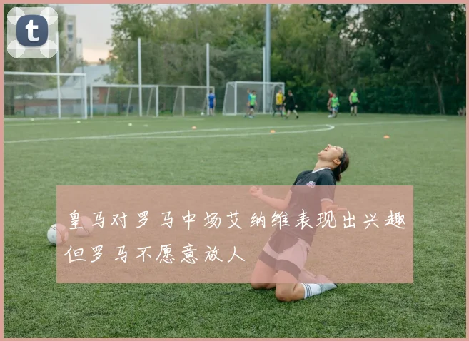 皇马对罗马中场艾纳维表现出兴趣但罗马不愿意放人