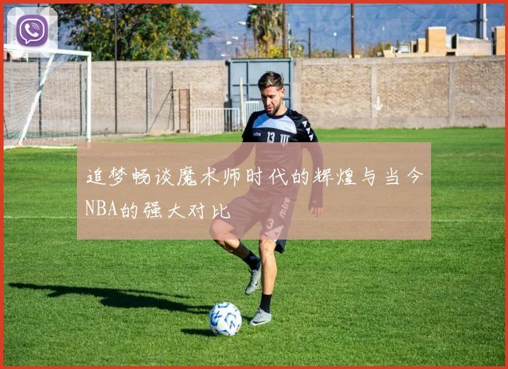 追梦畅谈魔术师时代的辉煌与当今NBA的强大对比